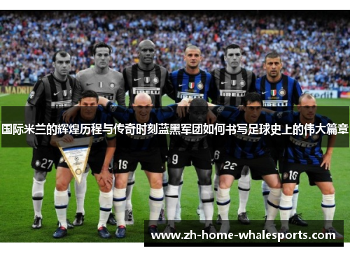 国际米兰的辉煌历程与传奇时刻蓝黑军团如何书写足球史上的伟大篇章