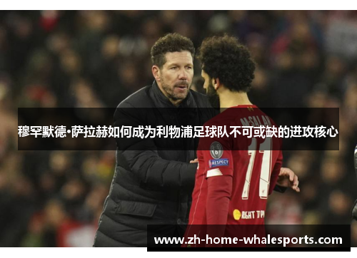 穆罕默德·萨拉赫如何成为利物浦足球队不可或缺的进攻核心