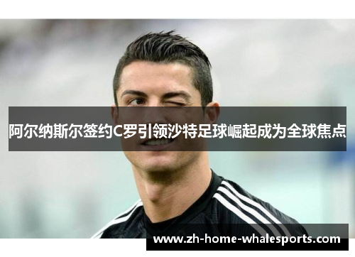 阿尔纳斯尔签约C罗引领沙特足球崛起成为全球焦点