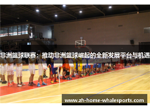 非洲篮球联赛：推动非洲篮球崛起的全新发展平台与机遇