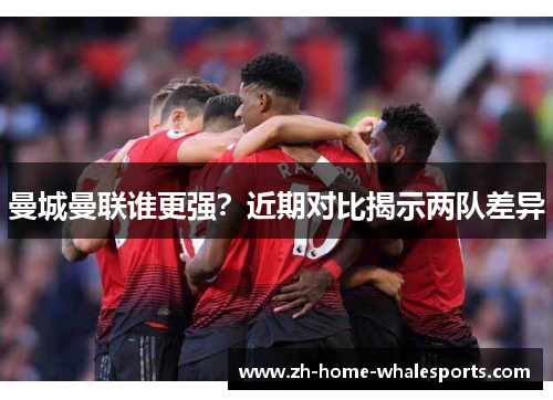 曼城曼联谁更强？近期对比揭示两队差异