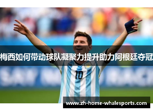 梅西如何带动球队凝聚力提升助力阿根廷夺冠